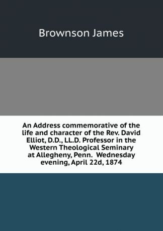 Brownson James An Address commemorative of the life and character of the Rev. David Elliot, D.D., LL.D. Professor in the Western Theological Seminary at Allegheny, Penn. Wednesday evening, April 22d, 1874
