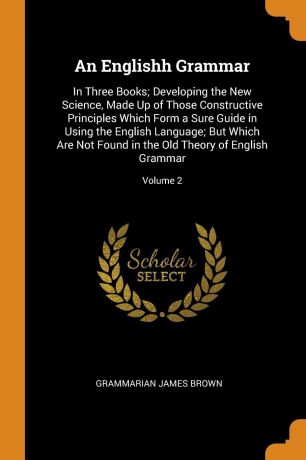 Grammarian James Brown An Englishh Grammar. In Three Books; Developing the New Science, Made Up of Those Constructive Principles Which Form a Sure Guide in Using the English Language; But Which Are Not Found in the Old Theory of English Grammar; Volume 2