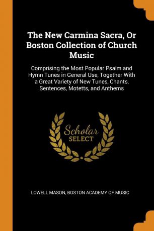Lowell Mason The New Carmina Sacra, Or Boston Collection of Church Music. Comprising the Most Popular Psalm and Hymn Tunes in General Use, Together With a Great Variety of New Tunes, Chants, Sentences, Motetts, and Anthems