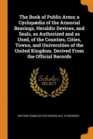 Arthur Charles Fox-Davies, M E. B Crookes The Book of Public Arms; a Cyclopaedia of the Armorial Bearings, Heraldic Devices, and Seals, as Authorized and as Used, of the Counties, Cities, Towns, and Universities of the United Kingdom. Derived From the Official Records