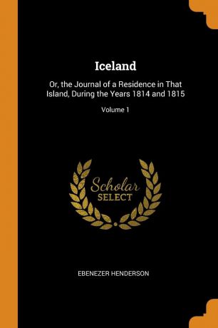 Ebenezer Henderson Iceland. Or, the Journal of a Residence in That Island, During the Years 1814 and 1815; Volume 1