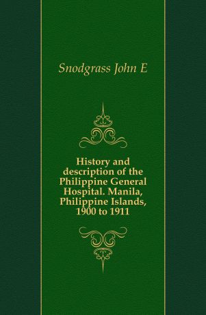 John E. Snodgrass History and description of the Philippine General Hospital. Manila, Philippine Islands, 1900 to 1911
