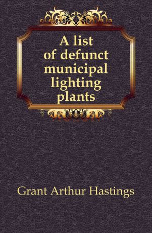 Grant Arthur Hastings A list of defunct municipal lighting plants