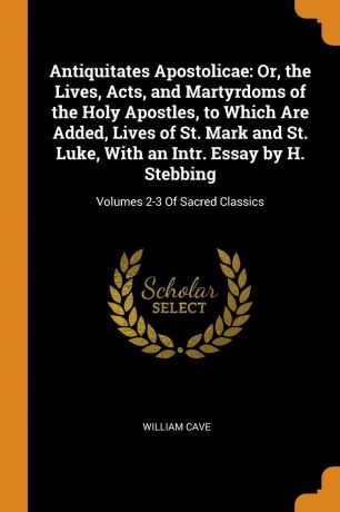 William Cave Antiquitates Apostolicae. Or, the Lives, Acts, and Martyrdoms of the Holy Apostles, to Which Are Added, Lives of St. Mark and St. Luke, With an Intr. Essay by H. Stebbing: Volumes 2-3 Of Sacred Classics