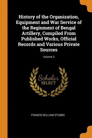 Francis William Stubbs History of the Organization, Equipment and War Service of the Reginment of Bengal Artillery, Compiled From Published Works, Official Records and Various Private Sources; Volume 3