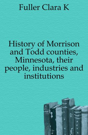 Clara K. Fuller History of Morrison and Todd counties, Minnesota, their people, industries and institutions