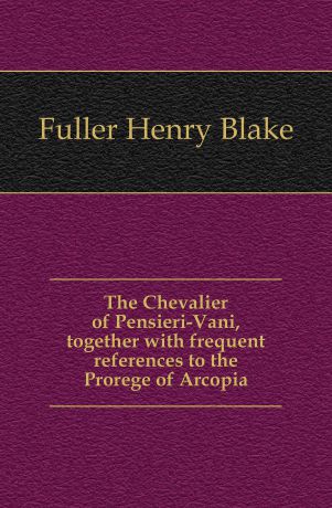 Fuller Henry Blake The Chevalier of Pensieri-Vani, together with frequent references to the Prorege of Arcopia