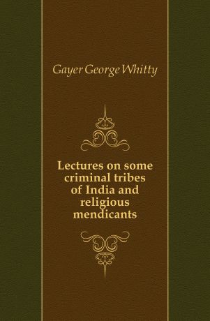 Gayer George Whitty Lectures on some criminal tribes of India and religious mendicants