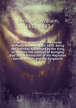 William Sancroft A sermon preach.d to the House of Peers, Novemb. 13th 1678.