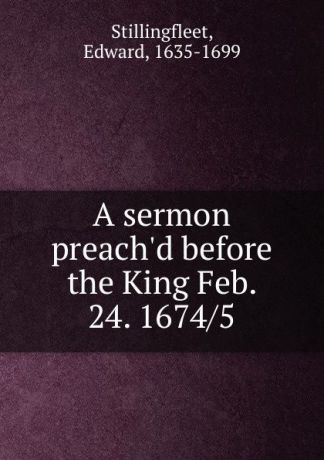 Edward Stillingfleet A sermon preach.d before the King Feb. 24. 1674