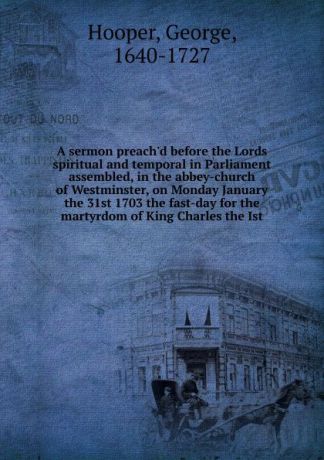 George Hooper A sermon preach.d before the Lords spiritual and temporal in Parliament assembled, in the abbey-church of Westminster, on Monday January the 31st 1703 the fast-day for the martyrdom of King Charles the Ist