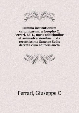 Giuseppe C. Ferrari Summa institutionum canonicarum, a Iosepho C. Ferrari. Ed 4., novis additionibus et animadversionibus iuxta recentissima Sanctae Sedis decreta cura editoris aucta