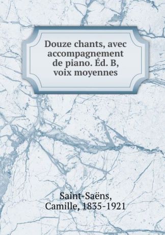 Camille Saint-Saëns Douze chants, avec accompagnement de piano. Ed. B, voix moyennes