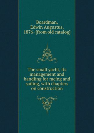 Edwin Augustus Boardman The small yacht. its management and handling for racing and sailing