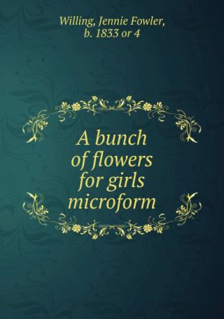 Jennie Fowler Willing A bunch of flowers for girls microform