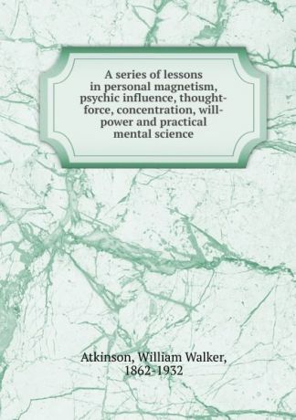William Walker Atkinson A series of lessons in personal magnetism, psychic influence, thought-force, concentration, will-power and practical mental science