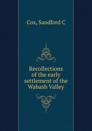 Sandford C. Cox Recollections of the early settlement of the Wabash Valley