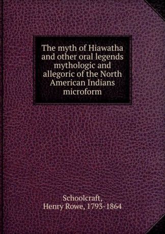 Henry Rowe Schoolcraft The myth of Hiawatha and other oral legends mythologic and allegoric of the North American Indians microform