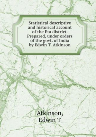 Edwin T. Atkinson Statistical descriptive and historical account of the Eta district. Prepared, under orders of the govt. of India by Edwin T. Atkinson