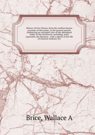 Wallace A. Brice History of Fort Wayne, from the earliest known accounts of this point, to the present period. Embracing an extended view of the aboriginal tribes of the Northwest, including, more especially, the Miamies