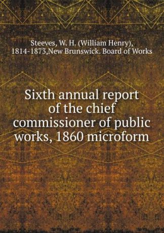 William Henry Steeves Sixth annual report of the chief commissioner of public works, 1860 microform