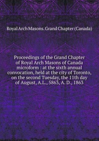 Royal Arch Masons. Grand Chapter Canada Proceedings of the Grand Chapter of Royal Arch Masons of Canada microform
