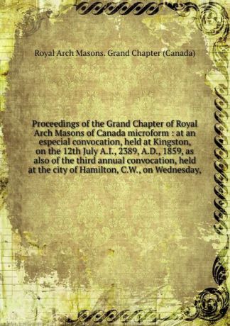Royal Arch Masons. Grand Chapter Canada Proceedings of the Grand Chapter of Royal Arch Masons of Canada microform