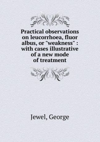 George Jewel Practical observations on leucorrhoea fluor albus. or, weakness