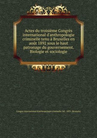 Actes du troisieme Congres international d.anthropologie criminelle tenu a Bruxelles en aout 1892 sous le haut patronage du gouvernement. Biologie et sociologie