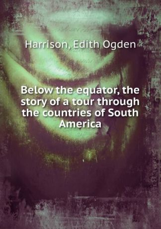 Edith Ogden Harrison Below the equator, the story of a tour through the countries of South America