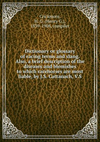 Henry G. Crickmore Dictionary or glossary of racing terms and slang. Also, a brief description of the diseases and blemishes to which racehorses are most liable, by J.S. Cattanach, V.S