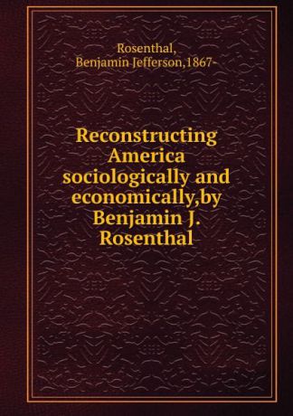 Benjamin Jefferson Rosenthal Reconstructing America sociologically and economically,by Benjamin J. Rosenthal.