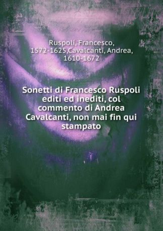Francesco Ruspoli Sonetti di Francesco Ruspoli editi ed inediti, col commento di Andrea Cavalcanti, non mai fin qui stampato