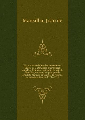 Joao de Mansilha Historia escandalosa dos conventos da Ordem de S. Domingos em Portugal, extrahida fielmente do inedito de Joao de Mansilha, encarregado pelo grande estadista Marquez de Pombal da reforma da mesma ordem em 1774 a 1776