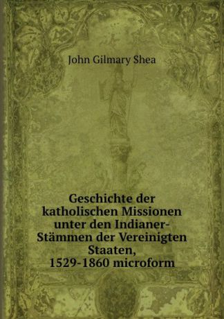 John Gilmary Shea Geschichte der katholischen Missionen unter den Indianer-Stammen der Vereinigten Staaten, 1529-1860 microform
