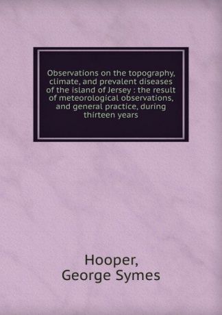 George Symes Hooper Observations on the topography, climate, and prevalent diseases of the island of Jersey