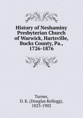 Douglas Kellogg Turner History of Neshaminy Presbyterian Church of Warwick, Hartsville, Bucks County, Pa., 1726-1876