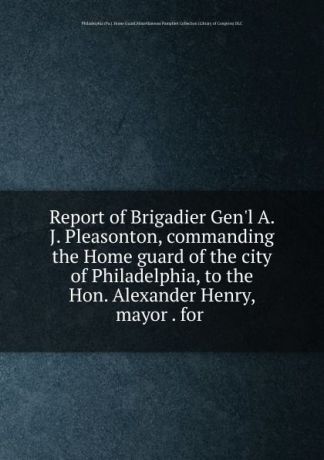 Home Guard Report of Brigadier Gen.l A. J. Pleasonton, commanding the Home guard of the city of Philadelphia, to the Hon. Alexander Henry, mayor . for