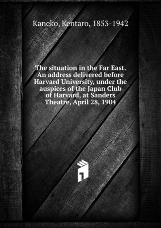 Kentaro Kaneko The situation in the Far East. An address delivered before Harvard University, under the auspices of the Japan Club of Harvard, at Sanders Theatre, April 28, 1904