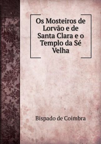 Bispado de Coimbra Os Mosteiros de Lorvao e de Santa Clara e o Templo da Se Velha