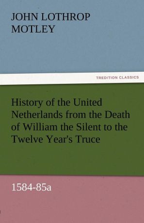 John Lothrop Motley History of the United Netherlands from the Death of William the Silent to the Twelve Year.s Truce, 1584-85a
