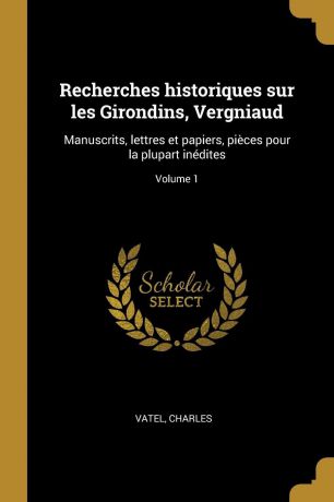 Vatel Charles Recherches historiques sur les Girondins, Vergniaud. Manuscrits, lettres et papiers, pieces pour la plupart inedites; Volume 1