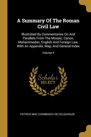 A Summary Of The Roman Civil Law. Illustrated By Commentaries On And Parallels From The Mosaic, Canon, Mohammedan, English And Foreign Law, With An Appendix, Map, And General Index; Volume 4