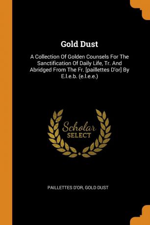 Paillettes d'or, Gold dust Gold Dust. A Collection Of Golden Counsels For The Sanctification Of Daily Life, Tr. And Abridged From The Fr. .paillettes D.or. By E.l.e.b. (e.l.e.e.)