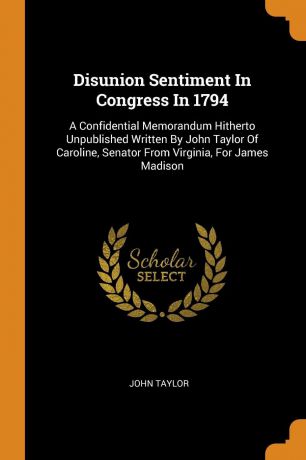 John Taylor Disunion Sentiment In Congress In 1794. A Confidential Memorandum Hitherto Unpublished Written By John Taylor Of Caroline, Senator From Virginia, For James Madison