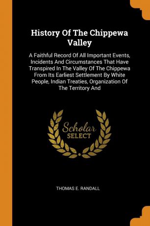 Thomas E. Randall History Of The Chippewa Valley. A Faithful Record Of All Important Events, Incidents And Circumstances That Have Transpired In The Valley Of The Chippewa From Its Earliest Settlement By White People, Indian Treaties, Organization Of The Territory And