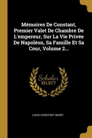 Louis Constant Wairy Memoires De Constant, Premier Valet De Chambre De L.empereur, Sur La Vie Privee De Napoleon, Sa Famille Et Sa Cour, Volume 2...