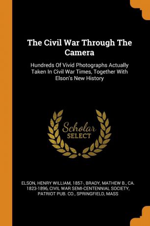 The Civil War Through The Camera. Hundreds Of Vivid Photographs Actually Taken In Civil War Times, Together With Elson.s New History