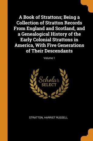 Stratton Harriet Russell A Book of Strattons; Being a Collection of Stratton Records From England and Scotland, and a Genealogical History of the Early Colonial Strattons in America, With Five Generations of Their Descendants; Volume 1