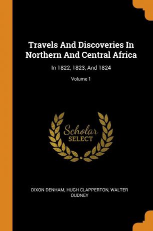 Dixon Denham, Hugh Clapperton, Walter Oudney Travels And Discoveries In Northern And Central Africa. In 1822, 1823, And 1824; Volume 1
